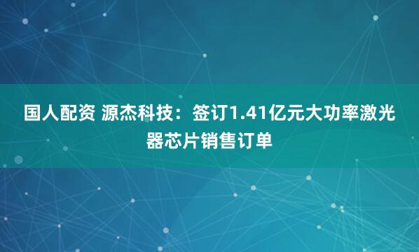 国人配资 源杰科技：签订1.41亿元大功率激光器芯片销售订单