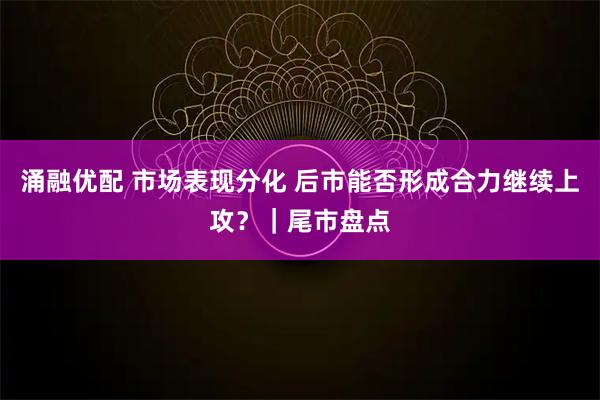 涌融优配 市场表现分化 后市能否形成合力继续上攻？｜尾市盘点