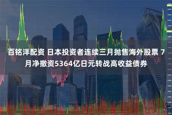 百铭洋配资 日本投资者连续三月抛售海外股票 7月净撤资5364亿日元转战高收益债券