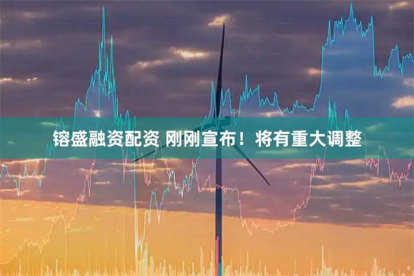 镕盛融资配资 刚刚宣布！将有重大调整