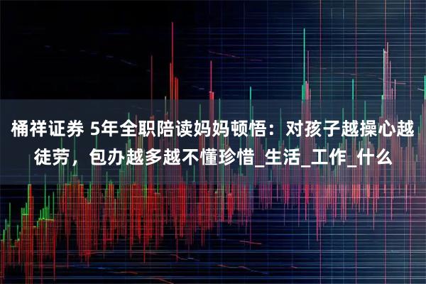 桶祥证券 5年全职陪读妈妈顿悟：对孩子越操心越徒劳，包办越多越不懂珍惜_生活_工作_什么