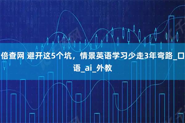 倍查网 避开这5个坑，情景英语学习少走3年弯路_口语_ai_外教