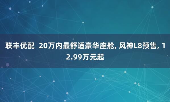 联丰优配  20万内最舒适豪华座舱, 风神L8预售, 12.99万元起