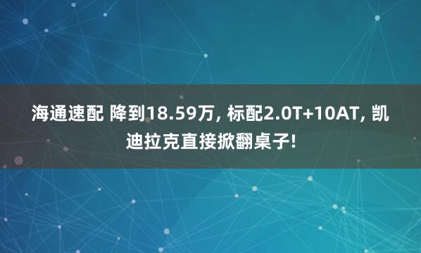 海通速配 降到18.59万, 标配2.0T+10AT, 凯迪拉克直接掀翻桌子!