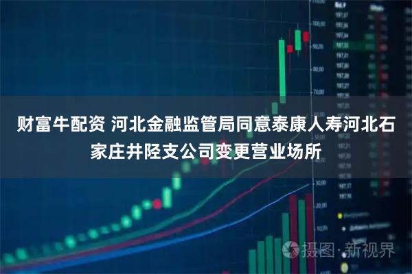财富牛配资 河北金融监管局同意泰康人寿河北石家庄井陉支公司变更营业场所