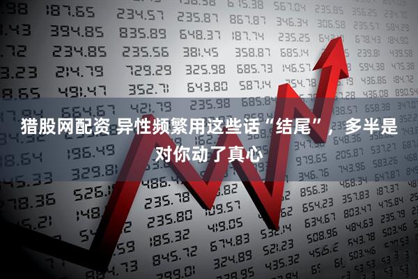 猎股网配资 异性频繁用这些话“结尾”，多半是对你动了真心