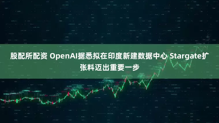 股配所配资 OpenAI据悉拟在印度新建数据中心 Stargate扩张料迈出重要一步