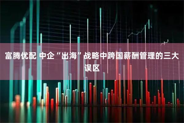 富腾优配 中企“出海”战略中跨国薪酬管理的三大误区