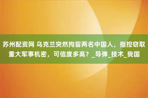 苏州配资网 乌克兰突然拘留两名中国人，指控窃取重大军事机密，可信度多高？_导弹_技术_我国