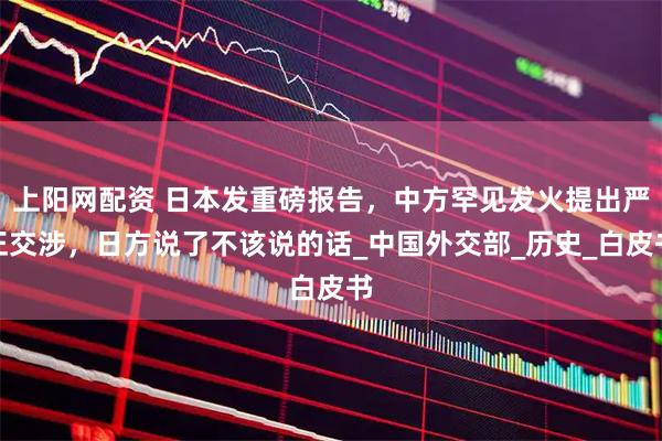 上阳网配资 日本发重磅报告，中方罕见发火提出严正交涉，日方说了不该说的话_中国外交部_历史_白皮书