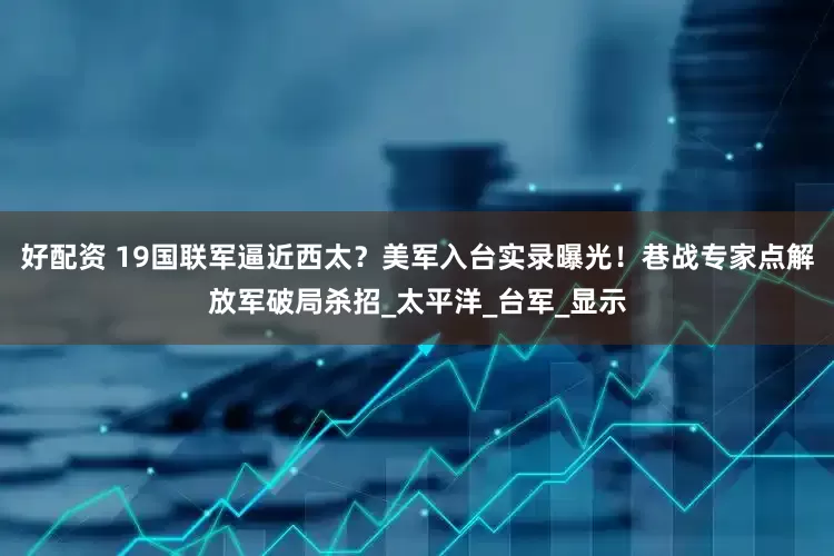 好配资 19国联军逼近西太？美军入台实录曝光！巷战专家点解放军破局杀招_太平洋_台军_显示