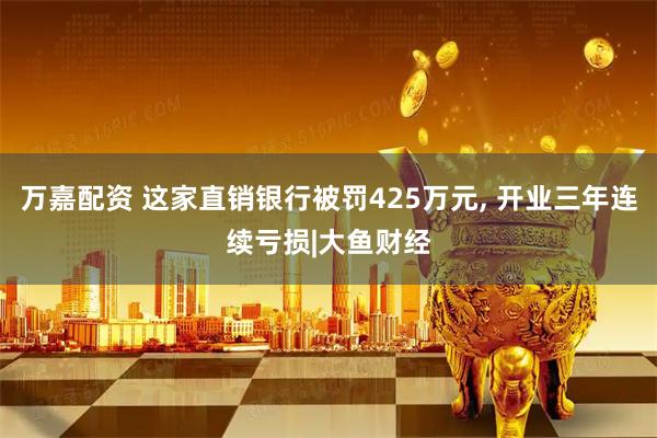 万嘉配资 这家直销银行被罚425万元, 开业三年连续亏损|大鱼财经