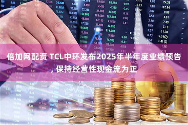 倍加网配资 TCL中环发布2025年半年度业绩预告, 保持经营性现金流为正