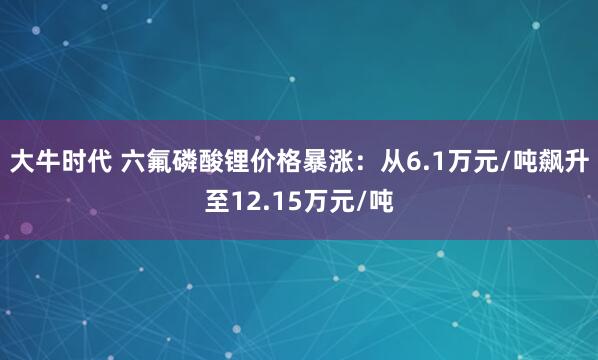 大牛时代 六氟磷酸锂价格暴涨：从6.1万元/吨飙升至12.15万元/吨