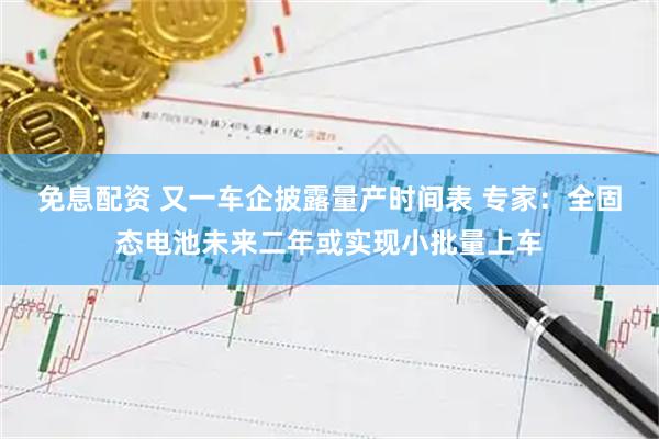 免息配资 又一车企披露量产时间表 专家：全固态电池未来二年或实现小批量上车
