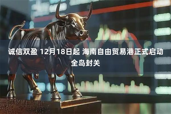诚信双盈 12月18日起 海南自由贸易港正式启动全岛封关