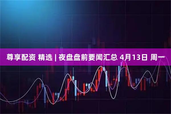 尊享配资 精选 | 夜盘盘前要闻汇总 4月13日 周一